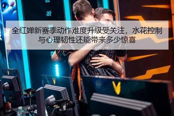 全红婵新赛季动作难度升级受关注，水花控制与心理韧性还能带来多少惊喜